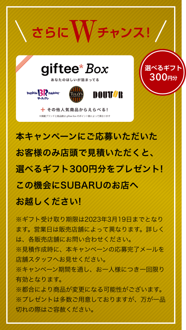 さらにWチャンス！選べるギフト300円分 本キャンペーンにご応募いただいたお客様のみ店頭で見積いただくと、選べるギフト300円分をプレゼント!この機会にSUBARUのお店へお越しください!