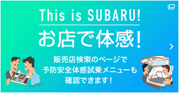 This is SUBARU! お店で体感！ 販売店検索のページで予防安全体感試乗メニューも確認できます！