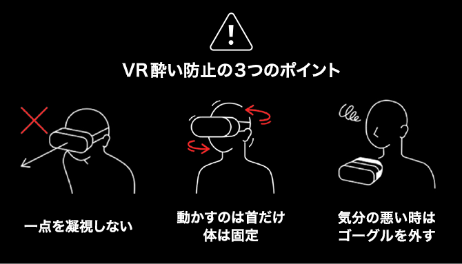 VR酔い防止の3つのポイント 1. 一点を凝視しない 2. 動かすのは首だけ 体は固定 3. 気分の悪い時はゴーグルを外す