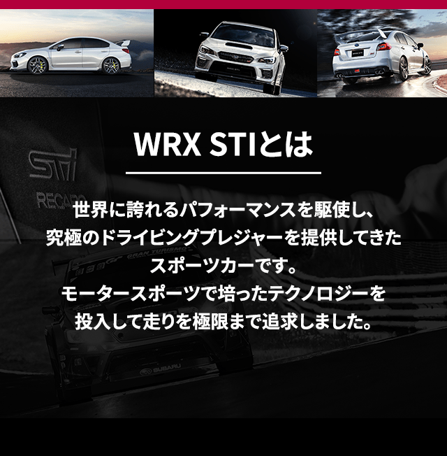 WRX STIとは 世界に誇れるパフォーマンスを駆使し、究極のドライビングプレジャーを提供してきたスポーツカーです。モータースポーツで培ったテクノロジーを投入して走りを極限まで追求しました。