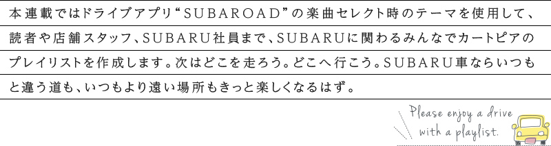 カートピア 本連載ではドライブアプリ“SUBAROAD”の楽曲セレクト時のテーマを使用して、読者や店舗スタッフ、SUBARU社員まで、SUBARUに関わるみんなでカートピアのプレイリストを作成します。次はどこを走ろう。どこへ行こう。SUBARU車ならいつもと違う道も、いつもより遠い場所もきっと楽しくなるはず。 | SUBARU