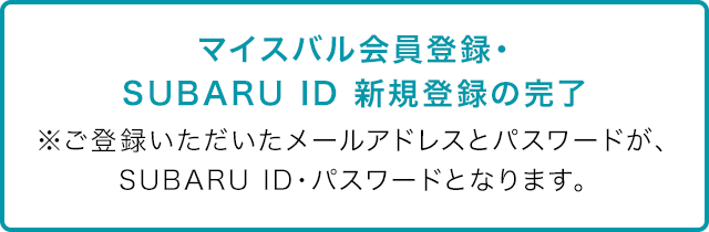 マイスバル会員登録・SUBARU ID 新規登録の完了 ※ご登録いただいたメールアドレスとパスワードが、SUBARU ID・パスワードとなります。